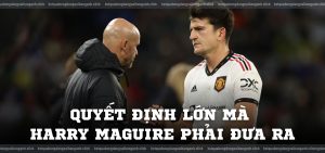 Quyết định lớn mà Harry Maguire phải đưa ra